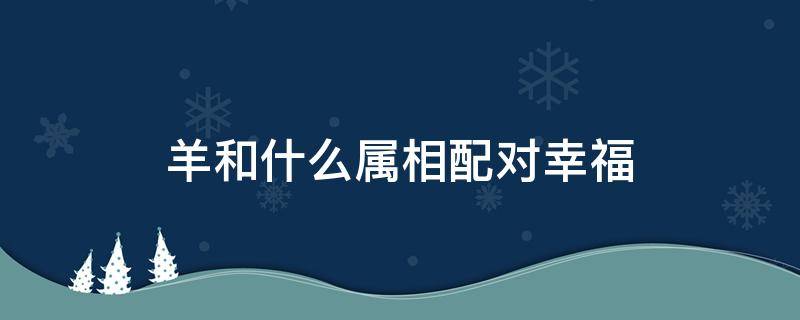 羊和什么属相配对幸福（属羊和什么属相相配）