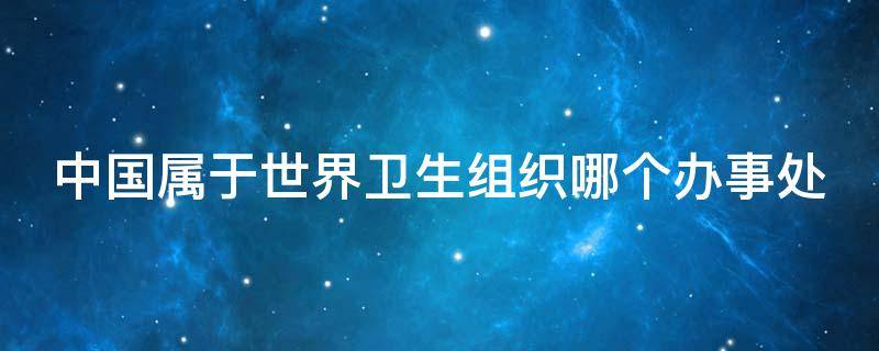 中国属于世界卫生组织哪个办事处 中国属于世界卫生组织下设六个区域办事中的哪个办事处