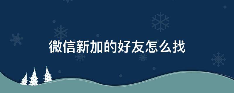 微信新加的好友怎么找 微信新加的好友怎么找不到了