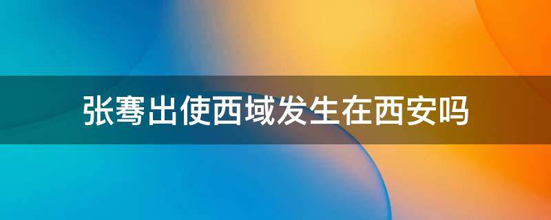 张骞出使西域发生在西安吗 张骞出使西域是西安的历史事件吗