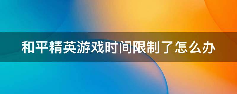 和平精英游戏时间限制了怎么办（和平精英游戏时间限制了怎么办解除）