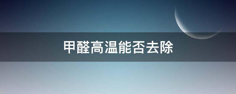 甲醛高温能否去除（高温能消灭甲醛吗）