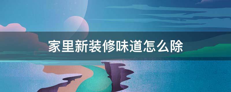 家里新装修味道怎么除（新装修有味道怎么去除）