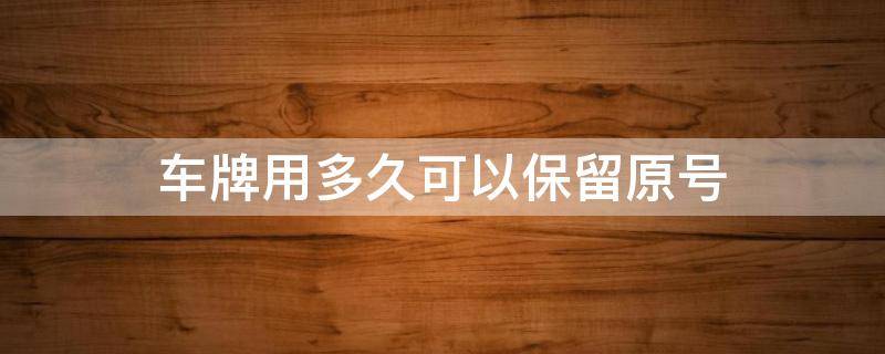 车牌用多久可以保留原号（车辆原号牌可以保留多久）
