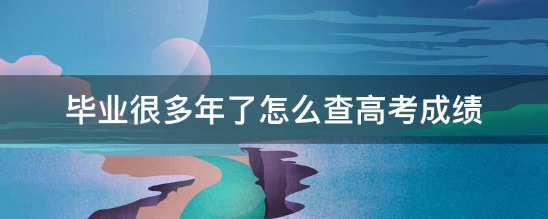 毕业很多年了怎么查高考成绩（毕业很多年了怎么查高考成绩报告编号）