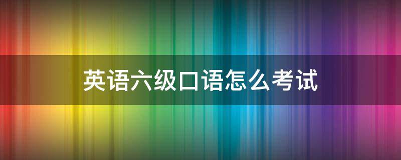 英语六级口语怎么考试（英语六级口语考试怎么考）