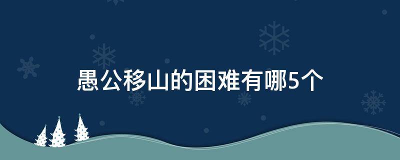 愚公移山的困难有哪5个（愚公移山的困难有哪五点）