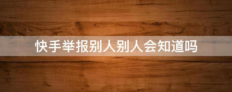 快手举报别人别人会知道吗 快手被别人举报了可以看到谁举报的吗