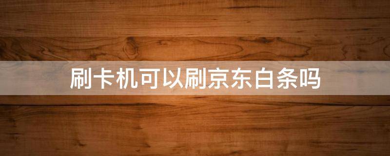 刷卡机可以刷京东白条吗（什么机可以刷京东白条）