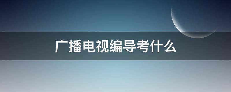 广播电视编导考什么（广播电视编导考什么内容）