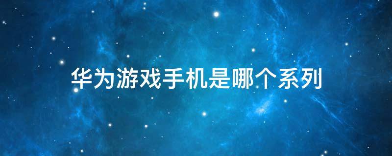 华为游戏手机是哪个系列 华为主打游戏的手机是哪个系列