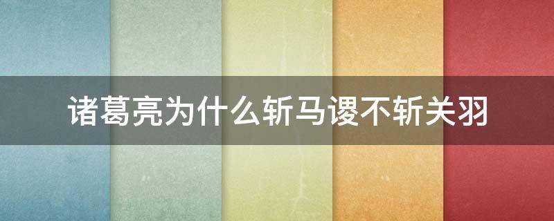 诸葛亮为什么斩马谡不斩关羽 三国演义中诸葛亮为什么要斩马谡