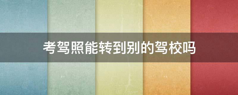 考驾照能转到别的驾校吗 考驾照能转到别的驾校吗科一没考两年了