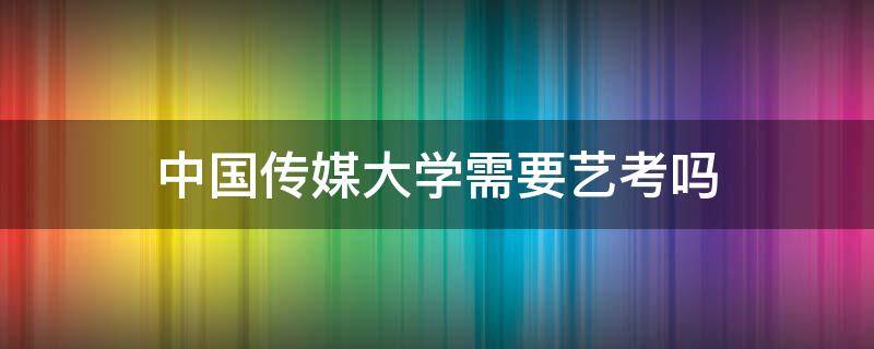中国传媒大学需要艺考吗 中国传媒大学需要艺考吗?