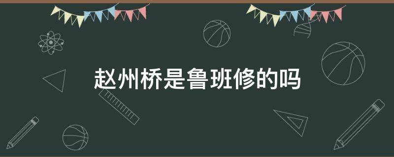 赵州桥是鲁班修的吗（赵州桥是不是鲁班修的）