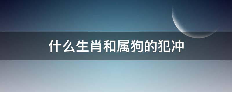 什么生肖和属狗的犯冲（哪个生肖和狗犯冲）