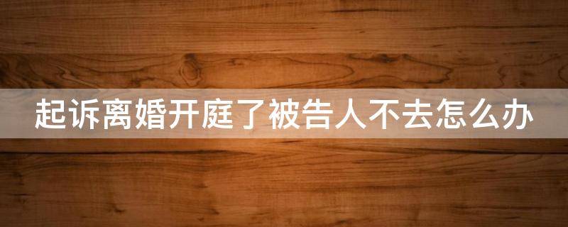起诉离婚开庭了被告人不去怎么办 起诉离婚开庭了被告人不去怎么办呢