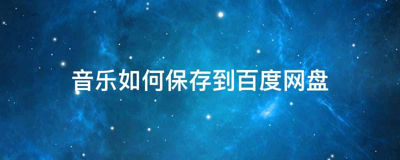 音乐如何保存到百度网盘 下载的音乐怎么保存到百度网盘