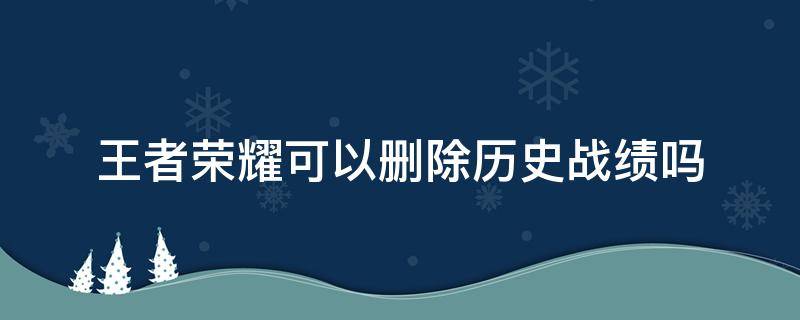 王者荣耀可以删除历史战绩吗 王者荣耀的历史战绩能不能删除