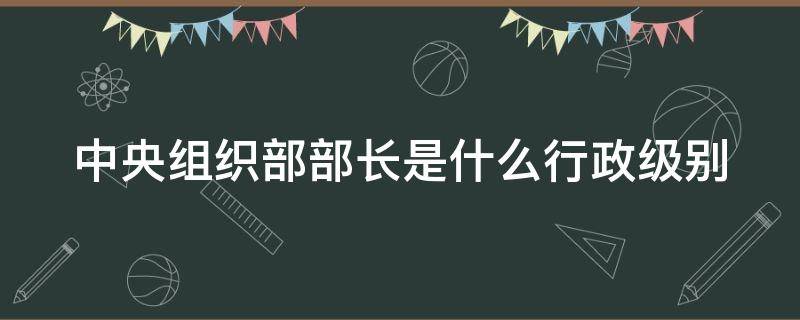 中央组织部部长是什么行政级别 中央组织部部长是什么行政级别
