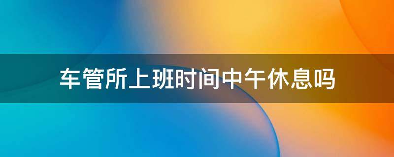 车管所上班时间中午休息吗 车管所中午有休息时间吗