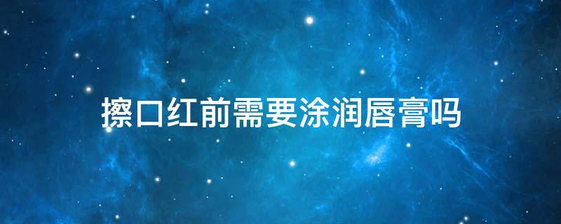 擦口红前需要涂润唇膏吗（涂口红的前要不要涂润唇膏）