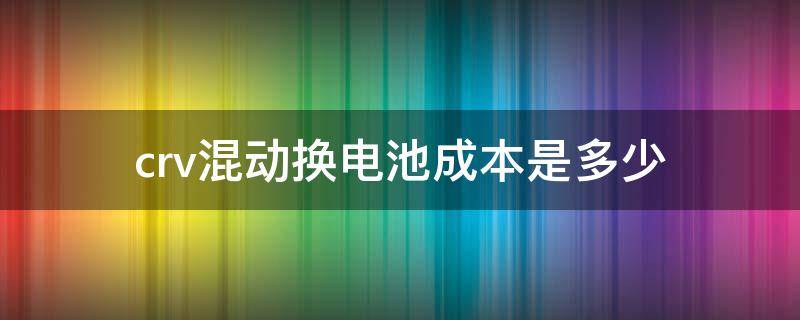 crv混动换电池成本是多少（本田crv混动电池换一块多少钱?）