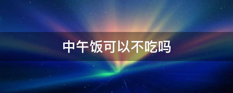 中午饭可以不吃吗（中午不吃饭能行吗）