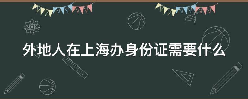 外地人在上海办身份证需要什么（外地人在上海办身份证需要什么要多少天）
