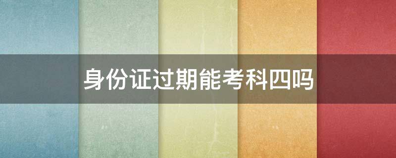身份证过期能考科四吗（身份证过期还可以考科四吗）