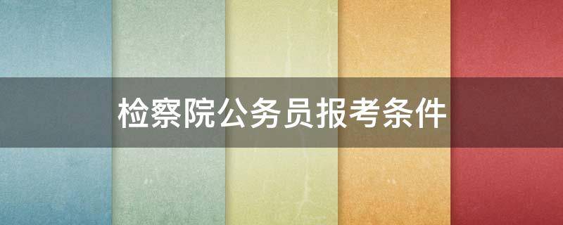 检察院公务员报考条件 检察院公务员报考条件专业要求