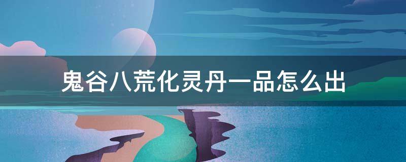 鬼谷八荒化灵丹一品怎么出（鬼谷八荒一品化神丹）