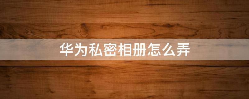 华为私密相册怎么弄 华为怎么搞私密相册