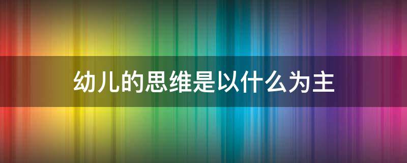 幼儿的思维是以什么为主（从整个幼儿期来看幼儿的思维是以什么为主）