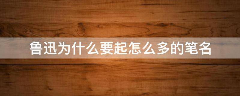 鲁迅为什么要起怎么多的笔名 鲁迅是什么用的笔名