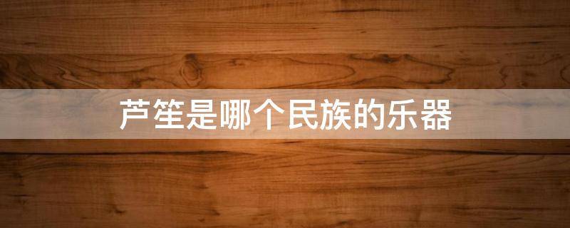 芦笙是哪个民族的乐器（芦笙是哪个民族的乐器图片）