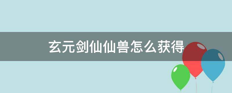 玄元剑仙仙兽怎么获得（玄元剑仙如何获得仙兽）