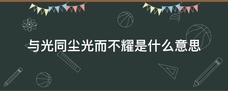 与光同尘光而不耀是什么意思（和光同尘光而不耀是什么意思）