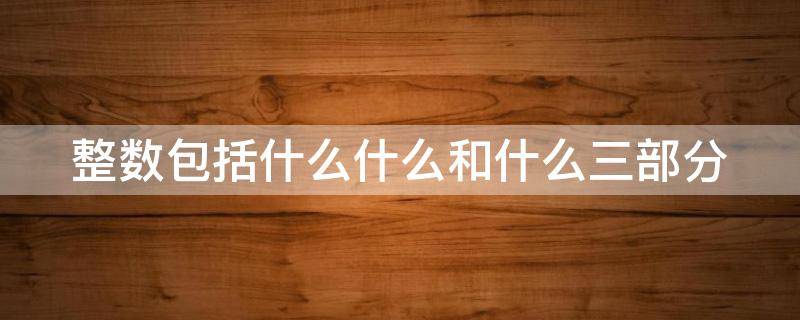 整数包括什么什么和什么三部分 整数包括什么和什么?