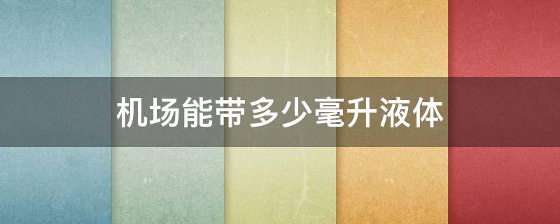 机场能带多少毫升液体 机场可以带100毫升液体吗