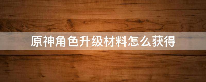 原神角色升级材料怎么获得（原神角色升级材料获取）