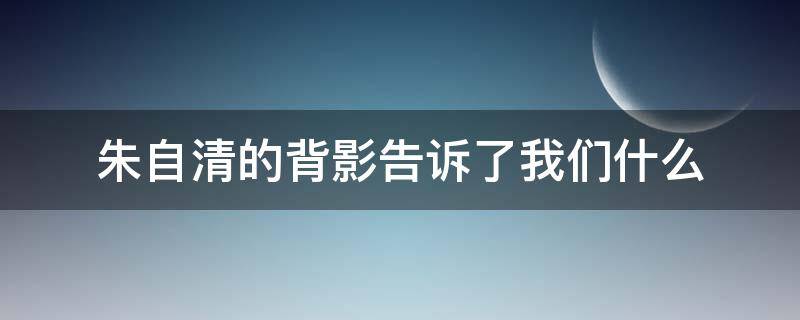 朱自清的背影告诉了我们什么（朱自清的背影是一篇）