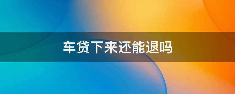 车贷下来还能退吗 车贷款下来了可以退吗