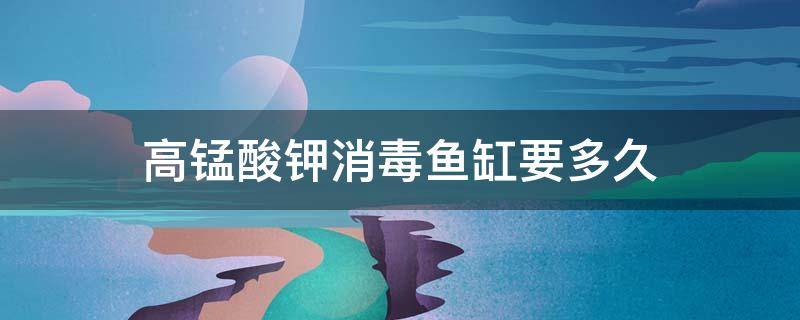 高锰酸钾消毒鱼缸要多久（高锰酸钾消毒鱼缸要多久承担刑事责任的最低年龄）