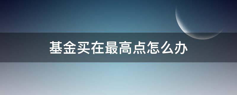 基金买在最高点怎么办（在最高点买入基金会怎样）