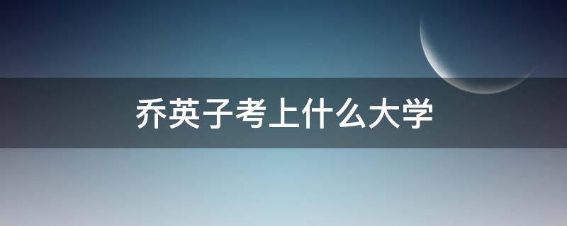 乔英子考上什么大学（乔英子考上什么大学了）
