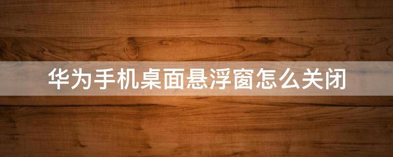 华为手机桌面悬浮窗怎么关闭（华为手机桌面上的悬浮窗如何关闭）
