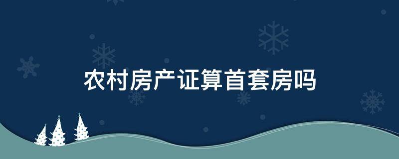 农村房产证算首套房吗（农村房产证算是首套房）