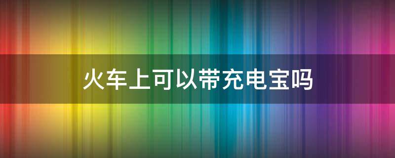 火车上可以带充电宝吗（火车上充电宝可以带吗?）