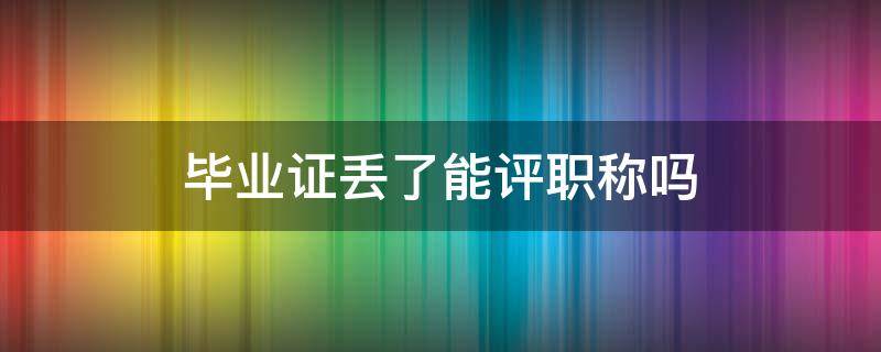 毕业证丢了能评职称吗 职称证书丢失可以评职称吗